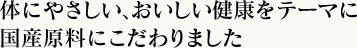体にやさしい、おいしい健康をテーマに国産原料にこだわりました